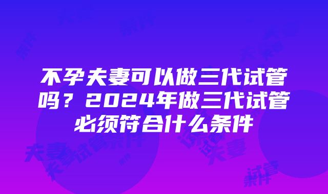 不孕夫妻可以做三代试管吗？2024年做三代试管必须符合什么条件