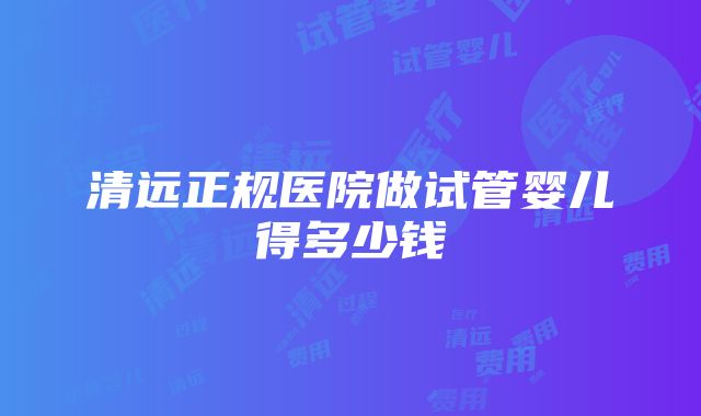 清远正规医院做试管婴儿得多少钱