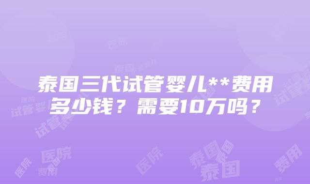 泰国三代试管婴儿**费用多少钱？需要10万吗？