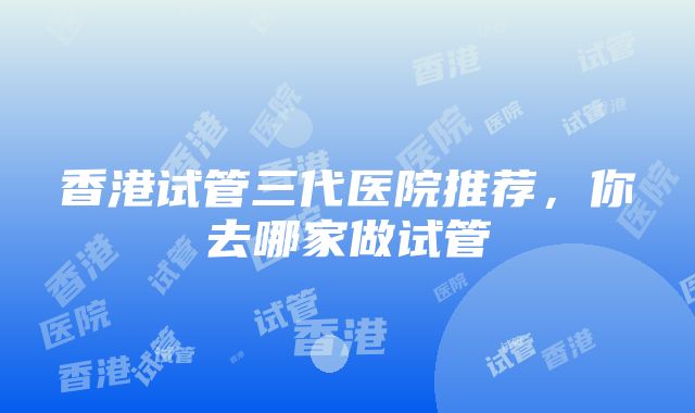 香港试管三代医院推荐，你去哪家做试管