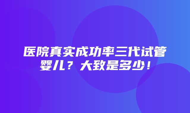 医院真实成功率三代试管婴儿？大致是多少！