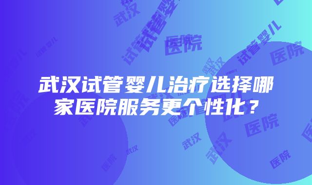 武汉试管婴儿治疗选择哪家医院服务更个性化？