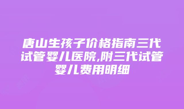 唐山生孩子价格指南三代试管婴儿医院,附三代试管婴儿费用明细