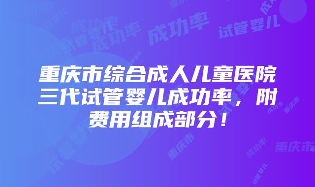 重庆市综合成人儿童医院三代试管婴儿成功率，附费用组成部分！