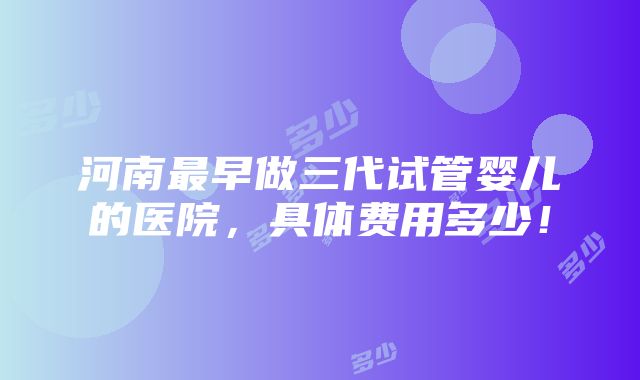 河南最早做三代试管婴儿的医院，具体费用多少！