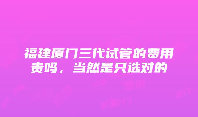 福建厦门三代试管的费用贵吗，当然是只选对的