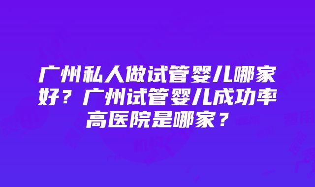 广州私人做试管婴儿哪家好？广州试管婴儿成功率高医院是哪家？