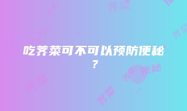 吃荠菜可不可以预防便秘？