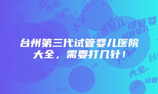 台州第三代试管婴儿医院大全，需要打几针！