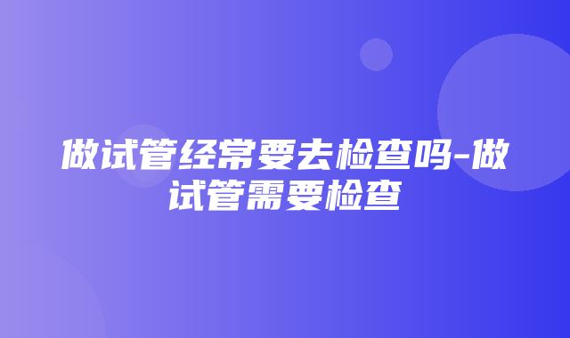 做试管经常要去检查吗-做试管需要检查