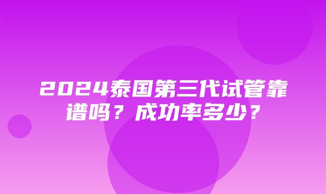 2024泰国第三代试管靠谱吗？成功率多少？