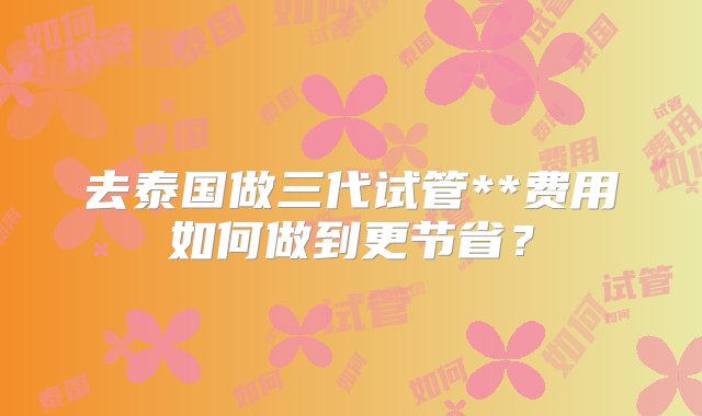 去泰国做三代试管**费用如何做到更节省？