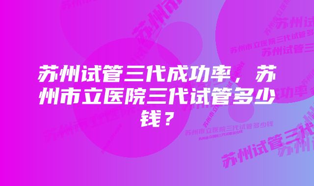 苏州试管三代成功率，苏州市立医院三代试管多少钱？