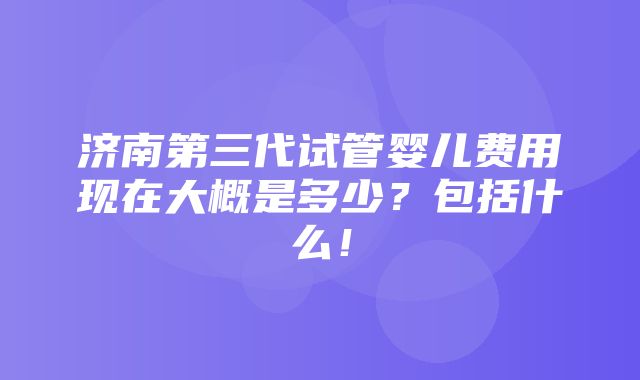 济南第三代试管婴儿费用现在大概是多少？包括什么！