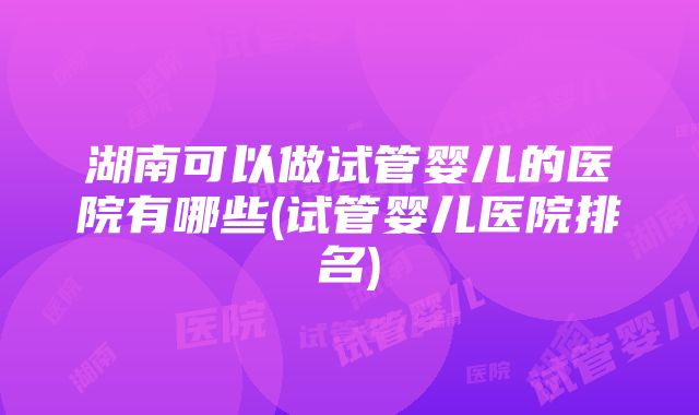 湖南可以做试管婴儿的医院有哪些(试管婴儿医院排名)