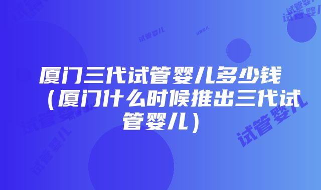 厦门三代试管婴儿多少钱（厦门什么时候推出三代试管婴儿）