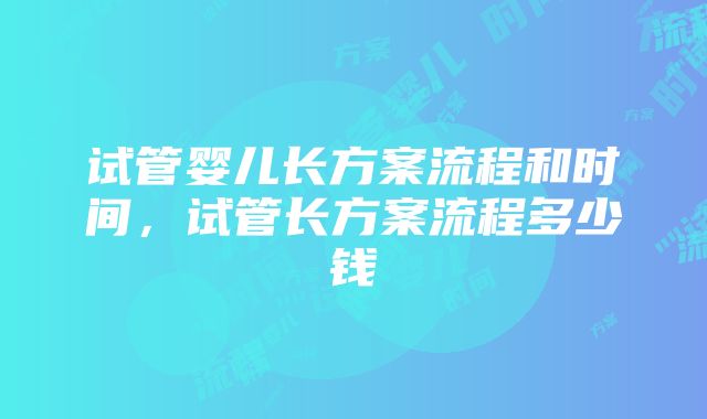 试管婴儿长方案流程和时间，试管长方案流程多少钱