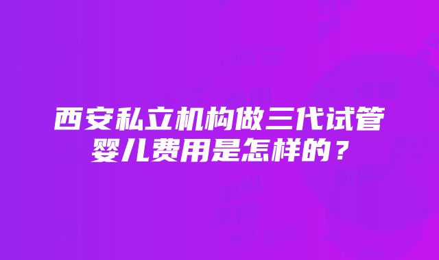 西安私立机构做三代试管婴儿费用是怎样的？