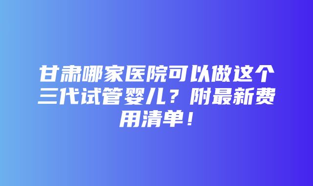 甘肃哪家医院可以做这个三代试管婴儿？附最新费用清单！