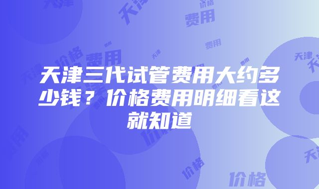 天津三代试管费用大约多少钱？价格费用明细看这就知道