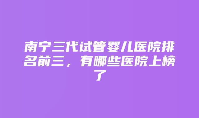 南宁三代试管婴儿医院排名前三，有哪些医院上榜了