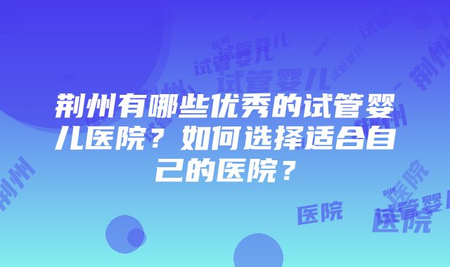 荆州有哪些优秀的试管婴儿医院？如何选择适合自己的医院？