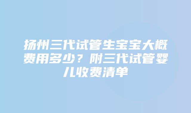 扬州三代试管生宝宝大概费用多少？附三代试管婴儿收费清单