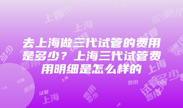 去上海做三代试管的费用是多少？上海三代试管费用明细是怎么样的