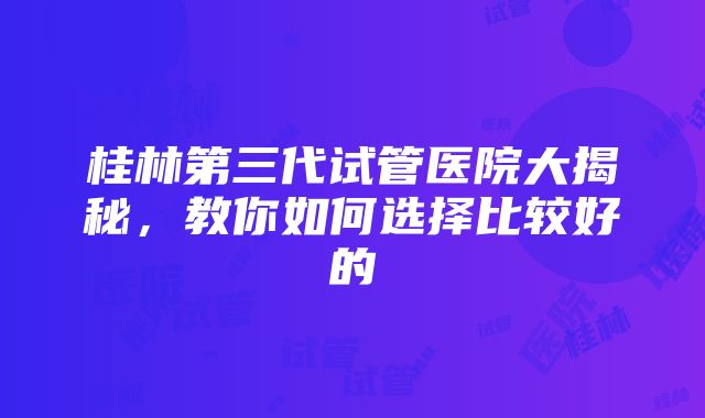 桂林第三代试管医院大揭秘，教你如何选择比较好的