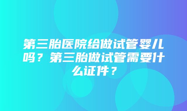 第三胎医院给做试管婴儿吗？第三胎做试管需要什么证件？