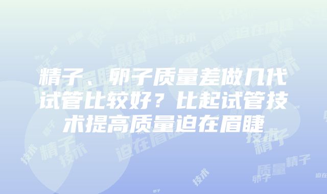 精子、卵子质量差做几代试管比较好？比起试管技术提高质量迫在眉睫