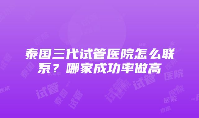 泰国三代试管医院怎么联系？哪家成功率做高