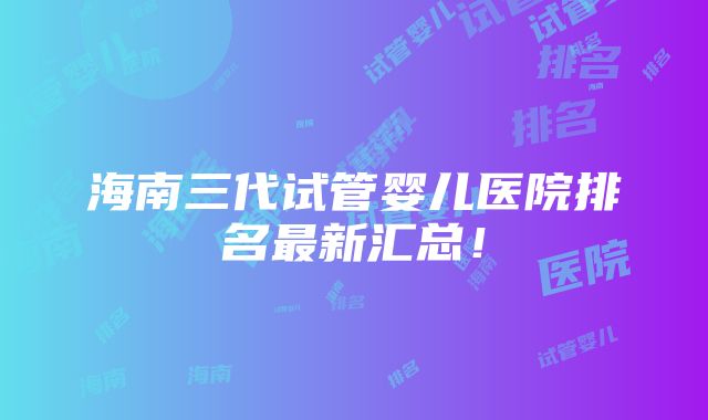 海南三代试管婴儿医院排名最新汇总！