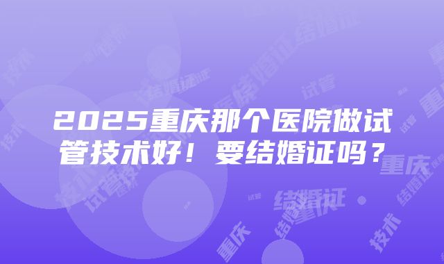 2025重庆那个医院做试管技术好！要结婚证吗？