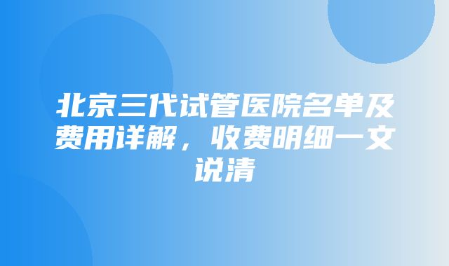 北京三代试管医院名单及费用详解，收费明细一文说清