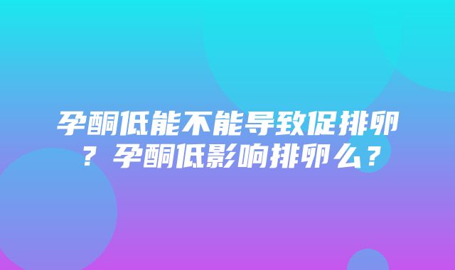 孕酮低能不能导致促排卵？孕酮低影响排卵么？