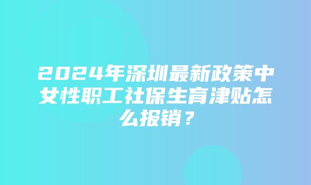 2024年深圳最新政策中女性职工社保生育津贴怎么报销？