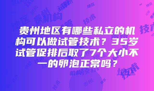 贵州地区有哪些私立的机构可以做试管技术？35岁试管促排后取了7个大小不一的卵泡正常吗？