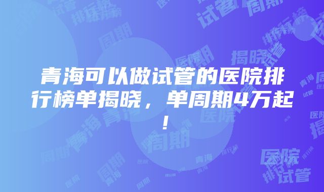 青海可以做试管的医院排行榜单揭晓，单周期4万起！