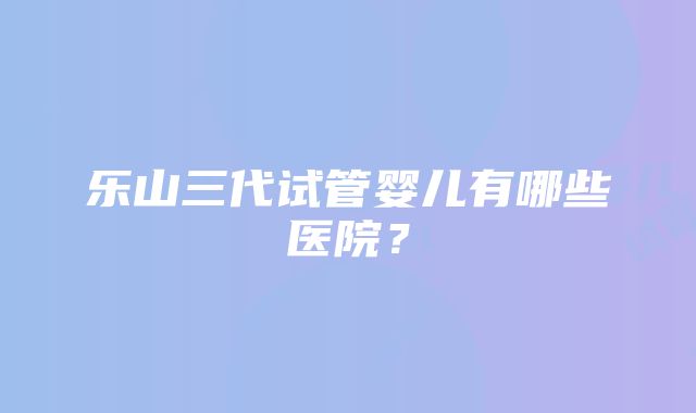 乐山三代试管婴儿有哪些医院？