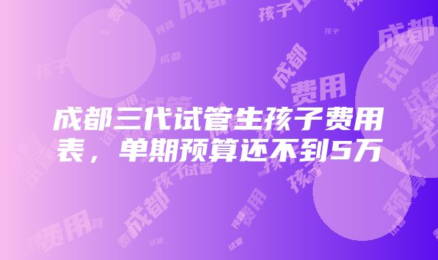 成都三代试管生孩子费用表，单期预算还不到5万