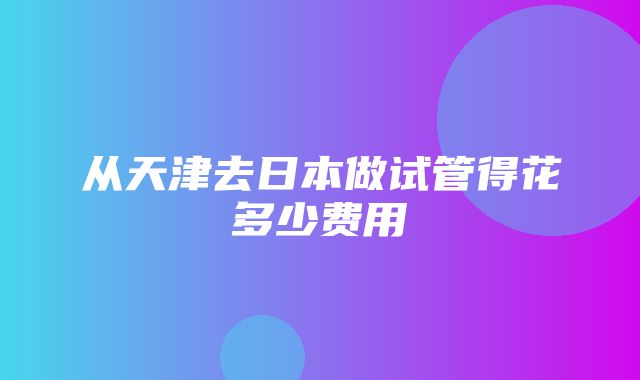 从天津去日本做试管得花多少费用