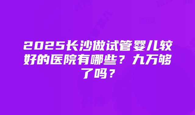 2025长沙做试管婴儿较好的医院有哪些？九万够了吗？