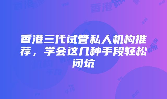 香港三代试管私人机构推荐，学会这几种手段轻松闭坑