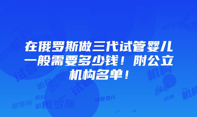 在俄罗斯做三代试管婴儿一般需要多少钱！附公立机构名单！