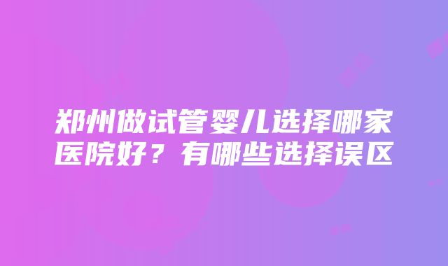 郑州做试管婴儿选择哪家医院好？有哪些选择误区