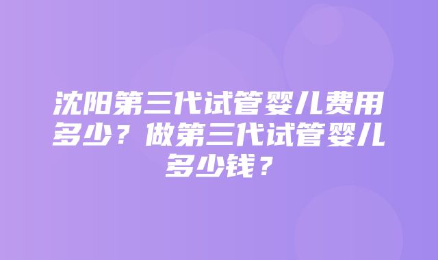 沈阳第三代试管婴儿费用多少？做第三代试管婴儿多少钱？