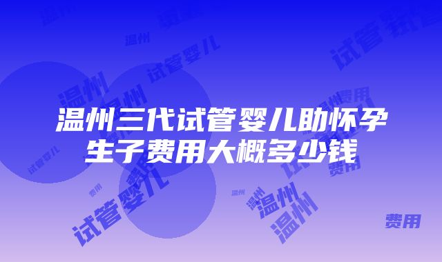 温州三代试管婴儿助怀孕生子费用大概多少钱