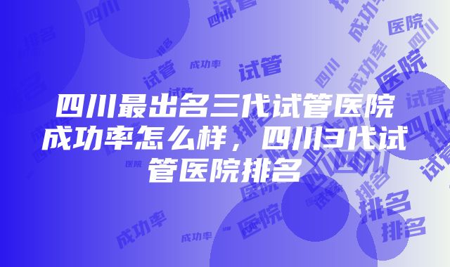 四川最出名三代试管医院成功率怎么样，四川3代试管医院排名