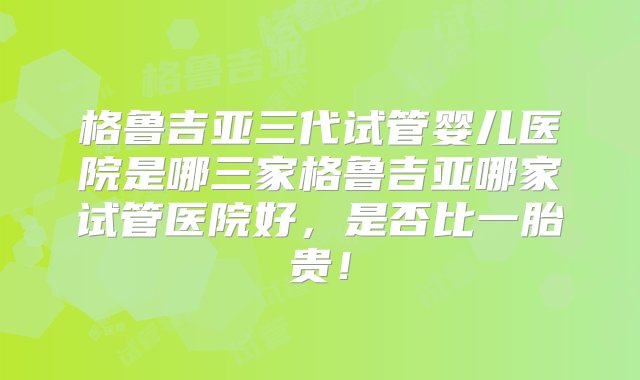 格鲁吉亚三代试管婴儿医院是哪三家格鲁吉亚哪家试管医院好，是否比一胎贵！